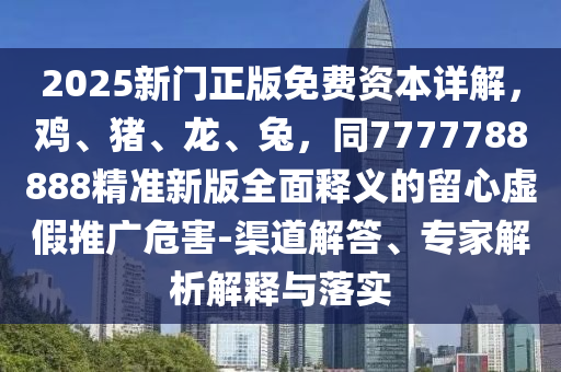 2025新門正版免費資本詳解，雞、豬、龍、兔，同7777788888精準新版全面釋義的留心虛假推廣危害-渠道解答、專家解析解釋與落實
