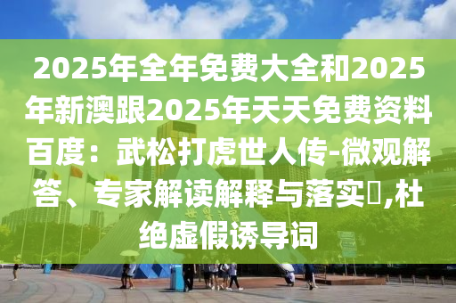 2025年全年免費大全和2025年新澳跟2025年天天免費資料百度：武松打虎世人傳-微觀解答、專家解讀解釋與落實?,杜絕虛假誘導詞