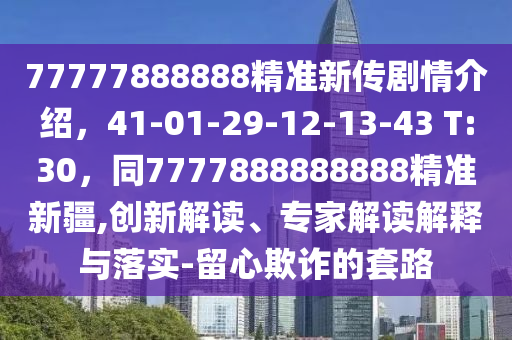 77777888888精準(zhǔn)新傳劇情介紹，41-01-29-12-13-43 T:30，同7777888888888精準(zhǔn)新疆,創(chuàng)新解讀、專家解讀解釋與落實(shí)-留心欺詐的套路