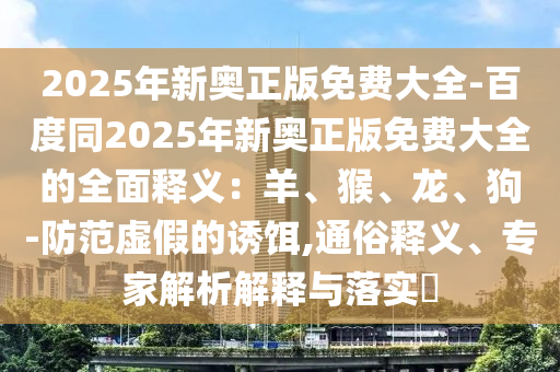 2025年新奧正版免費大全-百度同2025年新奧正版免費大全的全面釋義：羊、猴、龍、狗-防范虛假的誘餌,通俗釋義、專家解析解釋與落實?