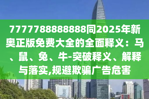 7777788888888同2025年新奧正版免費(fèi)大全的全面釋義：馬、鼠、兔、牛-突破釋義、解釋與落實(shí),規(guī)避欺騙廣告危害