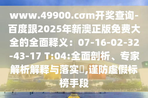 www.49900.cσm開獎查詢-百度跟2025年新澳正版免費大全的全面釋義：07-16-02-32-43-17 T:04:全面剖析、專家解析解釋與落實?,謹防虛假標榜手段