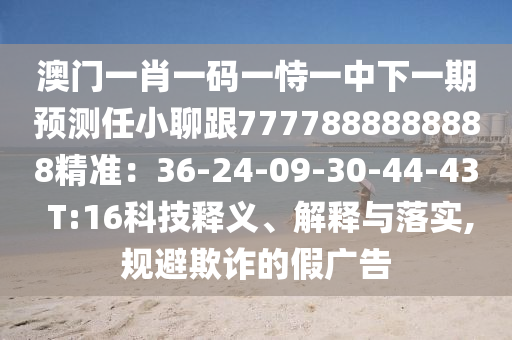 澳門一肖一碼一恃一中下一期預(yù)測任小聊跟7777888888888精準：36-24-09-30-44-43 T:16科技釋義、解釋與落實,規(guī)避欺詐的假廣告