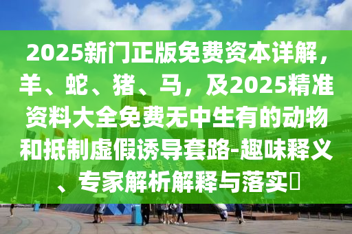 2025新門正版免費(fèi)資本詳解，羊、蛇、豬、馬，及2025精準(zhǔn)資料大全免費(fèi)無中生有的動物和抵制虛假誘導(dǎo)套路-趣味釋義、專家解析解釋與落實(shí)?