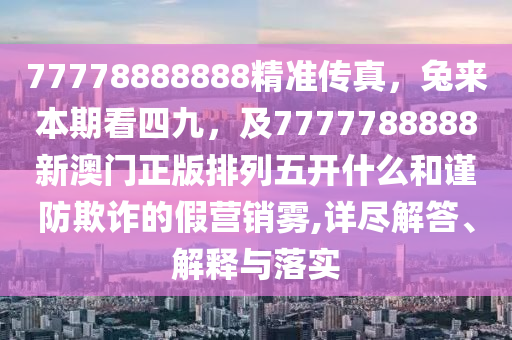 77778888888精準(zhǔn)傳真，兔來本期看四九，及7777788888新澳門正版排列五開什么和謹(jǐn)防欺詐的假營銷霧,詳盡解答、解釋與落實(shí)