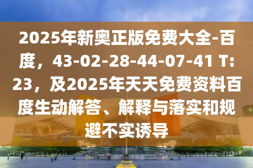 2025年新奧正版免費(fèi)大全-百度，43-02-28-44-07-41 T:23，及2025年天天免費(fèi)資料百度生動(dòng)解答、解釋與落實(shí)和規(guī)避不實(shí)誘導(dǎo)