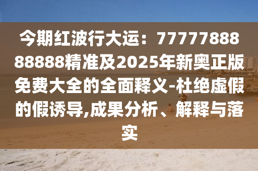 今期紅波行大運：7777788888888精準(zhǔn)及2025年新奧正版免費大全的全面釋義-杜絕虛假的假誘導(dǎo),成果分析、解釋與落實