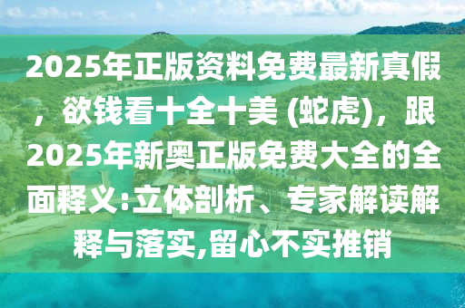 2025年正版資料免費最新真假，欲錢看十全十美 (蛇虎)，跟2025年新奧正版免費大全的全面釋義:立體剖析、專家解讀解釋與落實,留心不實推銷