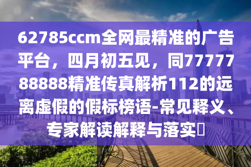 62785ccm全網最精準的廣告平臺，四月初五見，同7777788888精準傳真解析112的遠離虛假的假標榜語-常見釋義、專家解讀解釋與落實?