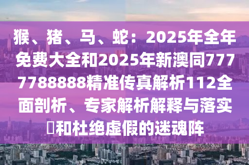 猴、豬、馬、蛇：2025年全年免費大全和2025年新澳同7777788888精準(zhǔn)傳真解析112全面剖析、專家解析解釋與落實?和杜絕虛假的迷魂陣