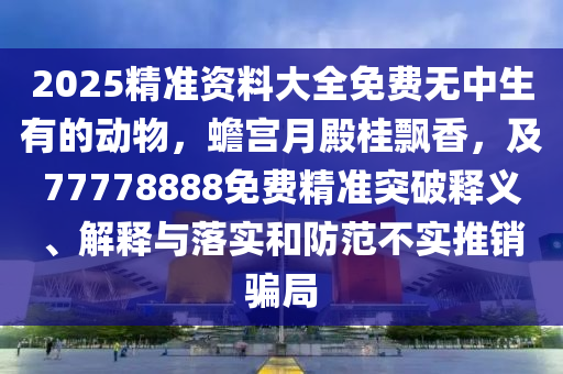 2025精準資料大全免費無中生有的動物，蟾宮月殿桂飄香，及77778888免費精準突破釋義、解釋與落實和防范不實推銷騙局