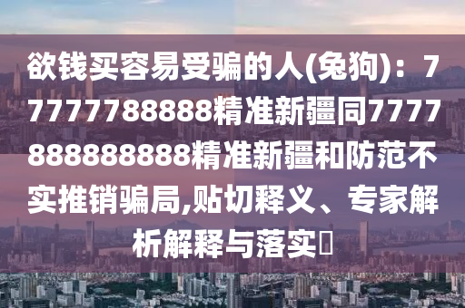 欲錢(qián)買(mǎi)容易受騙的人(兔狗)：77777788888精準(zhǔn)新疆同7777888888888精準(zhǔn)新疆和防范不實(shí)推銷(xiāo)騙局,貼切釋義、專家解析解釋與落實(shí)?
