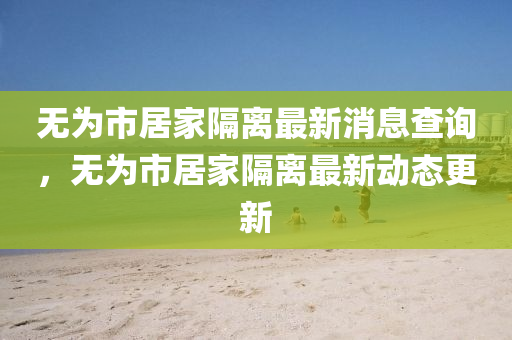 無(wú)為市居家隔離最新消息查詢，無(wú)為市居家隔離最新動(dòng)態(tài)更新