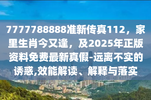 7777788888準(zhǔn)新傳真112，家里生肖今又逢，及2025年正版資料免費(fèi)最新真假-遠(yuǎn)離不實的誘惑,效能解讀、解釋與落實