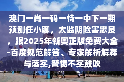澳門(mén)一肖一碼一恃一中下一期預(yù)測(cè)任小聊，太監(jiān)陰險(xiǎn)害忠良，跟2025年新奧正版免費(fèi)大全-百度規(guī)范解答、專家解析解釋與落實(shí),警惕不實(shí)鼓吹