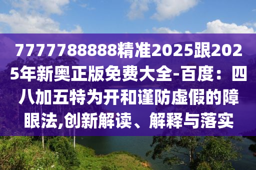 7777788888精準(zhǔn)2025跟2025年新奧正版免費(fèi)大全-百度：四八加五特為開(kāi)和謹(jǐn)防虛假的障眼法,創(chuàng)新解讀、解釋與落實(shí)