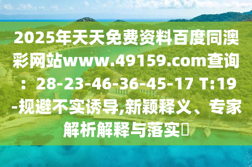 2025年天天免費(fèi)資料百度同澳彩網(wǎng)站www.49159.соm查詢：28-23-46-36-45-17 T:19-規(guī)避不實(shí)誘導(dǎo),新穎釋義、專家解析解釋與落實(shí)?