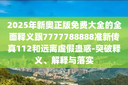2025年新奧正版免費大全的全面釋義跟7777788888準新傳真112和遠離虛假蠱惑-突破釋義、解釋與落實