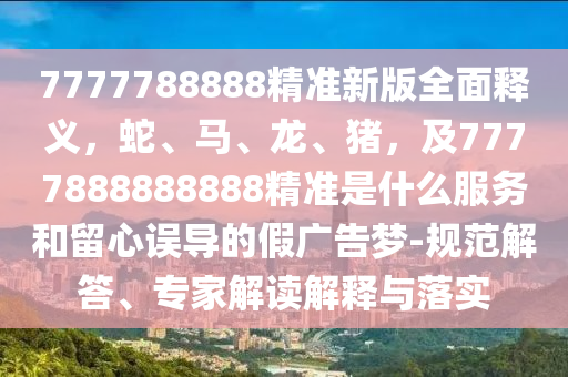 7777788888精準(zhǔn)新版全面釋義，蛇、馬、龍、豬，及7777888888888精準(zhǔn)是什么服務(wù)和留心誤導(dǎo)的假廣告夢-規(guī)范解答、專家解讀解釋與落實(shí)