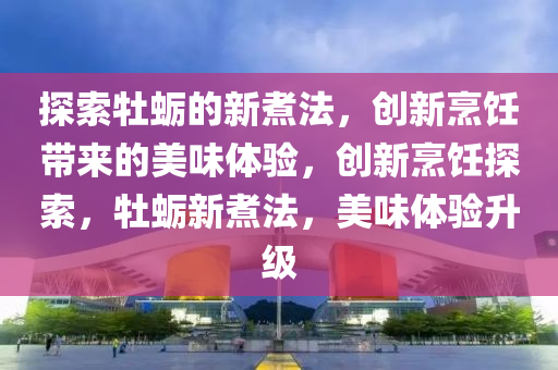 探索牡蠣的新煮法，創(chuàng)新烹飪帶來的美味體驗(yàn)，創(chuàng)新烹飪探索，牡蠣新煮法，美味體驗(yàn)升級