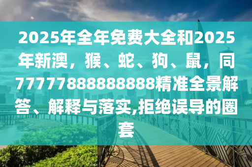 2025年全年免費(fèi)大全和2025年新澳，猴、蛇、狗、鼠，同77777888888888精準(zhǔn)全景解答、解釋與落實(shí),拒絕誤導(dǎo)的圈套
