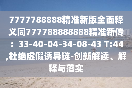 7777788888精準新版全面釋義同777788888888精準新傳：33-40-04-34-08-43 T:44,杜絕虛假誘導鏈-創(chuàng)新解讀、解釋與落實