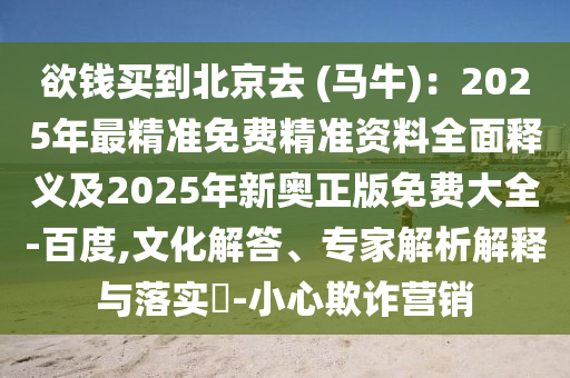 欲錢買到北京去 (馬牛)：2025年最精準(zhǔn)免費(fèi)精準(zhǔn)資料全面釋義及2025年新奧正版免費(fèi)大全-百度,文化解答、專家解析解釋與落實(shí)?-小心欺詐營銷