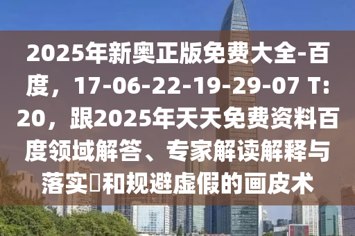 2025年新奧正版免費(fèi)大全-百度，17-06-22-19-29-07 T:20，跟2025年天天免費(fèi)資料百度領(lǐng)域解答、專家解讀解釋與落實(shí)?和規(guī)避虛假的畫皮術(shù)