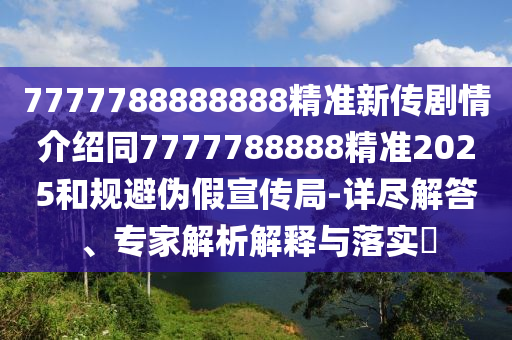 7777788888888精準新傳劇情介紹同7777788888精準2025和規(guī)避偽假宣傳局-詳盡解答、專家解析解釋與落實?