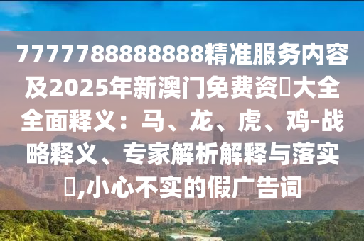 7777788888888精準服務內(nèi)容及2025年新澳門免費資枓大全全面釋義：馬、龍、虎、雞-戰(zhàn)略釋義、專家解析解釋與落實?,小心不實的假廣告詞