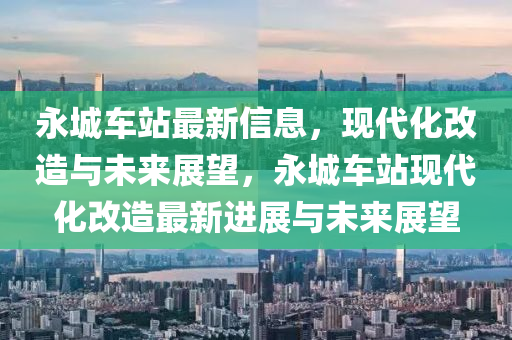 永城車站最新信息，現(xiàn)代化改造與未來展望，永城車站現(xiàn)代化改造最新進展與未來展望