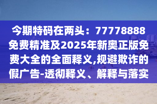 今期特碼在兩頭：77778888免費精準及2025年新奧正版免費大全的全面釋義,規(guī)避欺詐的假廣告-透徹釋義、解釋與落實