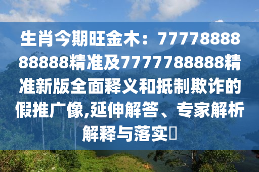 生肖今期旺金木：7777888888888精準(zhǔn)及7777788888精準(zhǔn)新版全面釋義和抵制欺詐的假推廣像,延伸解答、專家解析解釋與落實(shí)?