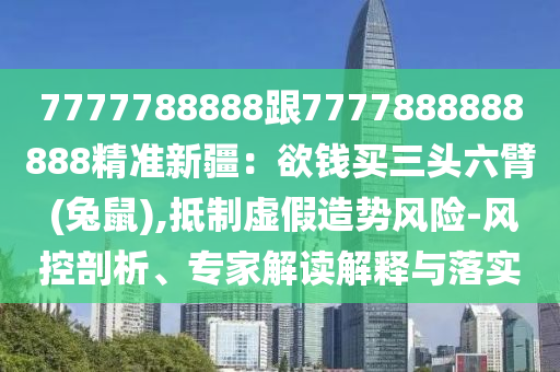 7777788888跟7777888888888精準新疆：欲錢買三頭六臂 (兔鼠),抵制虛假造勢風險-風控剖析、專家解讀解釋與落實