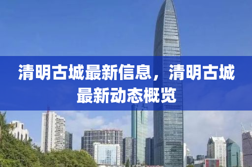 清明古城最新信息，清明古城最新動(dòng)態(tài)概覽