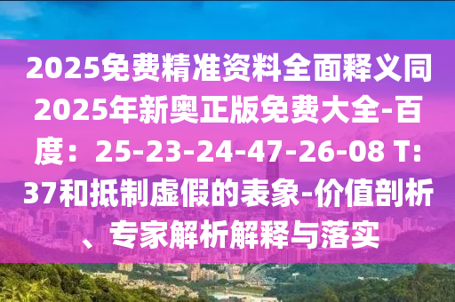 2025免費精準資料全面釋義同2025年新奧正版免費大全-百度：25-23-24-47-26-08 T:37和抵制虛假的表象-價值剖析、專家解析解釋與落實