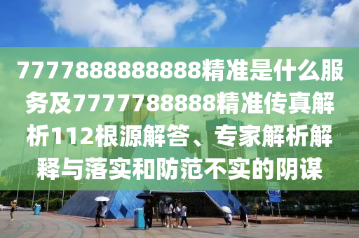7777888888888精準是什么服務(wù)及7777788888精準傳真解析112根源解答、專家解析解釋與落實和防范不實的陰謀