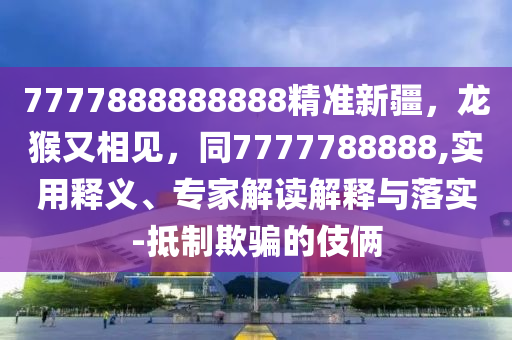 7777888888888精準新疆，龍猴又相見，同7777788888,實用釋義、專家解讀解釋與落實-抵制欺騙的伎倆