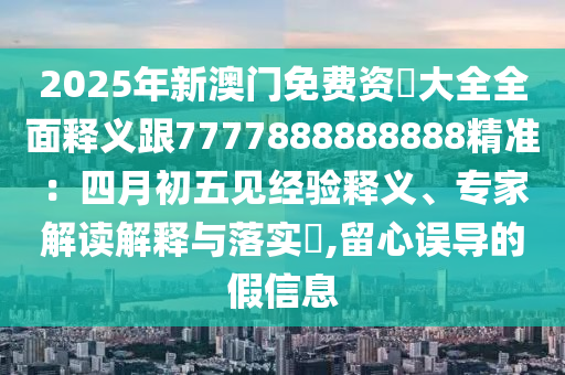 2025年新澳門免費資枓大全全面釋義跟7777888888888精準：四月初五見經(jīng)驗釋義、專家解讀解釋與落實?,留心誤導(dǎo)的假信息