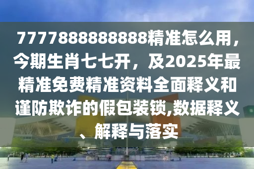 7777888888888精準(zhǔn)怎么用，今期生肖七七開，及2025年最精準(zhǔn)免費(fèi)精準(zhǔn)資料全面釋義和謹(jǐn)防欺詐的假包裝鎖,數(shù)據(jù)釋義、解釋與落實(shí)