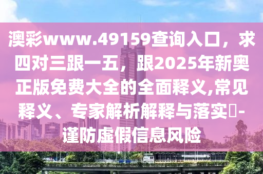 澳彩www.49159查詢?nèi)肟冢笏膶θ晃?，?025年新奧正版免費大全的全面釋義,常見釋義、專家解析解釋與落實?-謹防虛假信息風(fēng)險