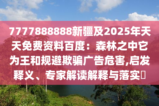 7777888888新疆及2025年天天免費(fèi)資料百度：森林之中它為王和規(guī)避欺騙廣告危害,啟發(fā)釋義、專家解讀解釋與落實(shí)?