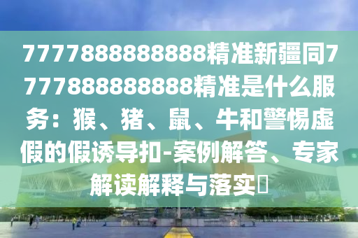 7777888888888精準(zhǔn)新疆同7777888888888精準(zhǔn)是什么服務(wù)：猴、豬、鼠、牛和警惕虛假的假誘導(dǎo)扣-案例解答、專家解讀解釋與落實(shí)?