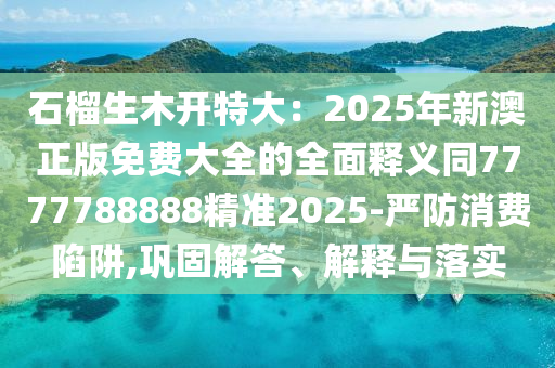 石榴生木開特大：2025年新澳正版免費(fèi)大全的全面釋義同7777788888精準(zhǔn)2025-嚴(yán)防消費(fèi)陷阱,鞏固解答、解釋與落實(shí)