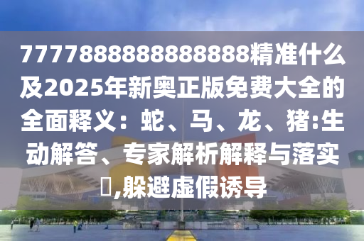 7777888888888888精準(zhǔn)什么及2025年新奧正版免費大全的全面釋義：蛇、馬、龍、豬:生動解答、專家解析解釋與落實?,躲避虛假誘導(dǎo)