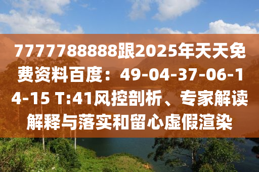 7777788888跟2025年天天免費資料百度：49-04-37-06-14-15 T:41風控剖析、專家解讀解釋與落實和留心虛假渲染