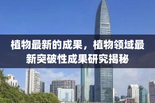 植物最新的成果，植物領(lǐng)域最新突破性成果研究揭秘