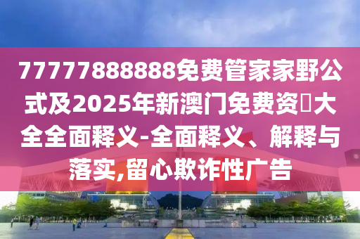 77777888888免費管家家野公式及2025年新澳門免費資枓大全全面釋義-全面釋義、解釋與落實,留心欺詐性廣告