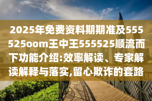 2025年免費資料期期準及555525oom王中王555525順流而下功能介紹:效率解讀、專家解讀解釋與落實,留心欺詐的套路