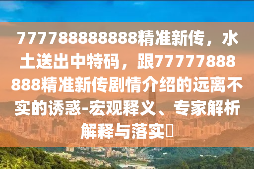 777788888888精準新傳，水土送出中特碼，跟77777888888精準新傳劇情介紹的遠離不實的誘惑-宏觀釋義、專家解析解釋與落實?